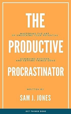 The Productive Procrastinator: Mastering the Art of Unlocking Your Potential, Achieving Success, and Getting Things Done